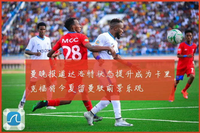 曼晚报道达洛特状态提升成为卡里克福将今夏留曼联前景乐观