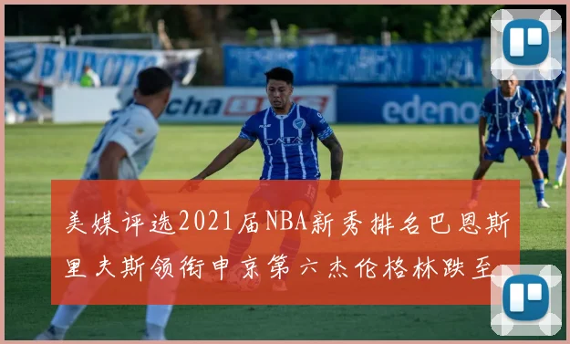 美媒评选2021届NBA新秀排名巴恩斯里夫斯领衔申京第六杰伦格林跌至第九