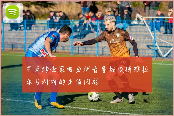 罗马转会策略分析普鲁佐谈斯维拉尔与科内的去留问题