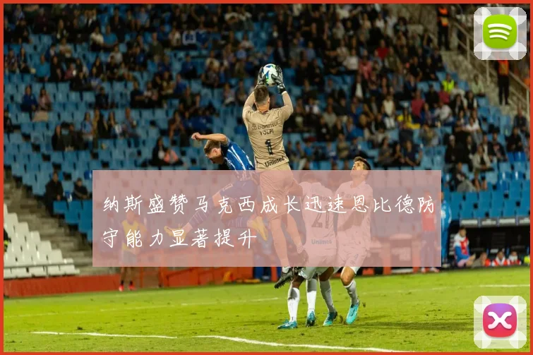 纳斯盛赞马克西成长迅速恩比德防守能力显著提升